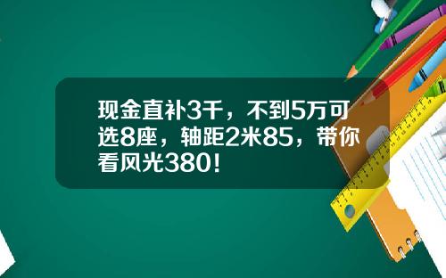 现金直补3千，不到5万可选8座，轴距2米85，带你看风光380！