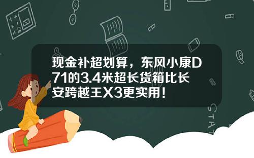 现金补超划算，东风小康D71的3.4米超长货箱比长安跨越王X3更实用！