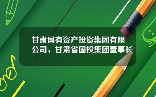 甘肃国有资产投资集团有限公司，甘肃省国投集团董事长