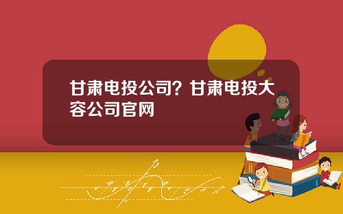 甘肃电投公司？甘肃电投大容公司官网