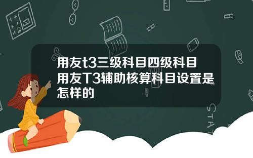 用友t3三级科目四级科目用友T3辅助核算科目设置是怎样的