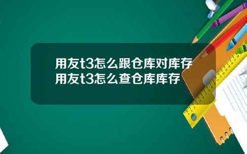 用友t3怎么跟仓库对库存用友t3怎么查仓库库存