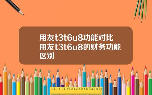 用友t3t6u8功能对比用友t3t6u8的财务功能区别