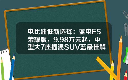 电比油低新选择：蓝电E5荣耀版，9.98万元起，中型大7座插混SUV蓝最佳解决方案