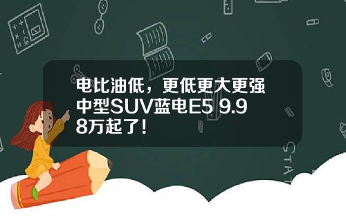 电比油低，更低更大更强 中型SUV蓝电E5 9.98万起了！
