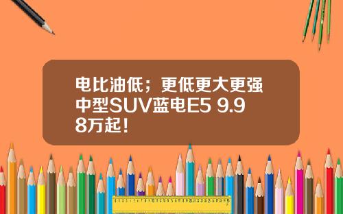 电比油低；更低更大更强 中型SUV蓝电E5 9.98万起！