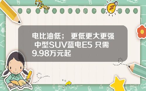 电比油低； 更低更大更强 中型SUV蓝电E5 只需9.98万元起