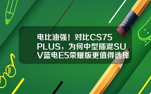 电比油强！对比CS75 PLUS，为何中型插混SUV蓝电E5荣耀版更值得选择？
