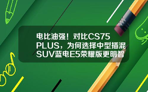 电比油强！对比CS75 PLUS，为何选择中型插混SUV蓝电E5荣耀版更明智？