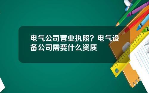 电气公司营业执照？电气设备公司需要什么资质