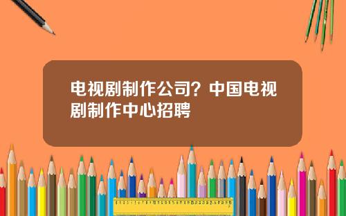 电视剧制作公司？中国电视剧制作中心招聘