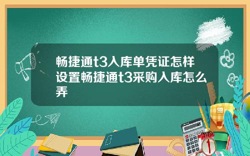 畅捷通t3入库单凭证怎样设置畅捷通t3采购入库怎么弄