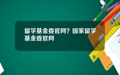 留学基金委官网？国家留学基金委官网