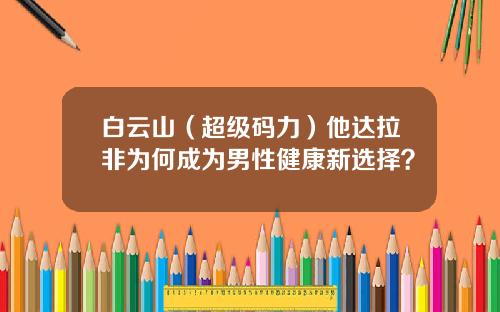 白云山（超级码力）他达拉非为何成为男性健康新选择？