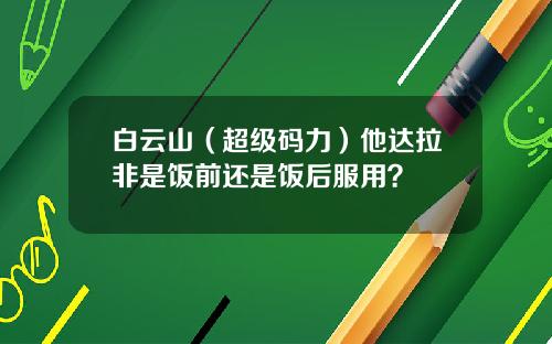白云山（超级码力）他达拉非是饭前还是饭后服用？