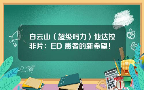 白云山（超级码力）他达拉非片：ED 患者的新希望！