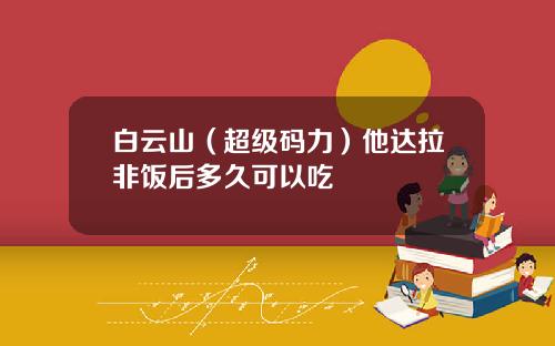 白云山（超级码力）他达拉非饭后多久可以吃