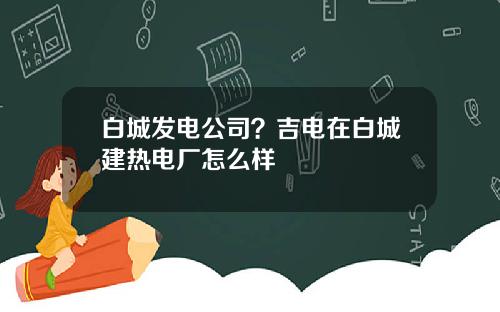 白城发电公司？吉电在白城建热电厂怎么样