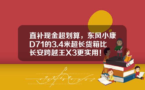 直补现金超划算，东风小康D71的3.4米超长货箱比长安跨越王X3更实用！