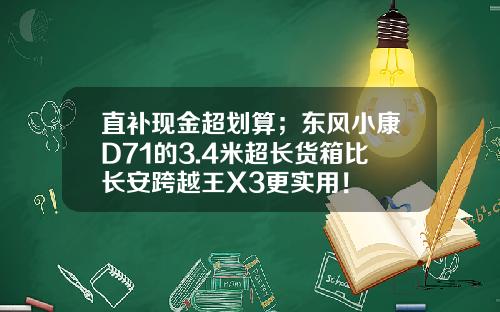 直补现金超划算；东风小康D71的3.4米超长货箱比长安跨越王X3更实用！