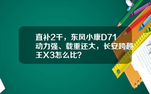 直补2千，东风小康D71动力强、载重还大，长安跨越王X3怎么比？