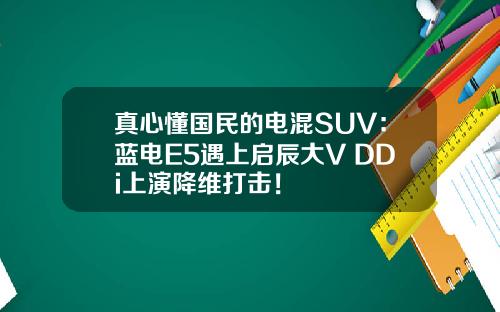 真心懂国民的电混SUV：蓝电E5遇上启辰大V DDi上演降维打击！