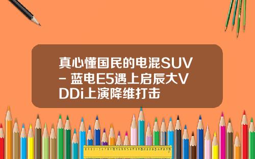 真心懂国民的电混SUV - 蓝电E5遇上启辰大V DDi上演降维打击