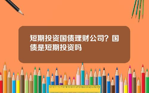 短期投资国债理财公司？国债是短期投资吗