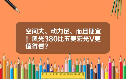 空间大、动力足、而且便宜！风光380比五菱宏光V更值得看？