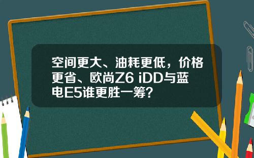 空间更大、油耗更低，价格更省、欧尚Z6 iDD与蓝电E5谁更胜一筹？