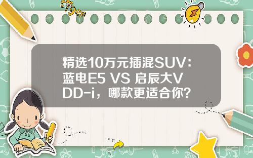 精选10万元插混SUV：蓝电E5 VS 启辰大V DD-i，哪款更适合你？
