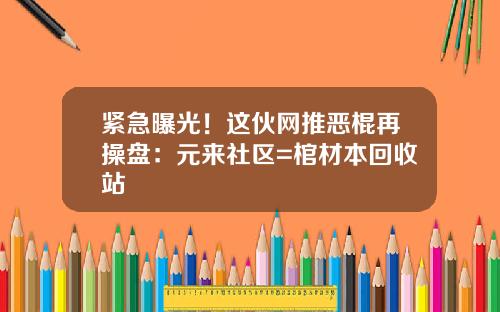 紧急曝光!这伙网推恶棍再操盘:元来社区=棺材本回收站 紧急曝光!这伙网推恶棍再操盘:元来社区=棺材本回收站
