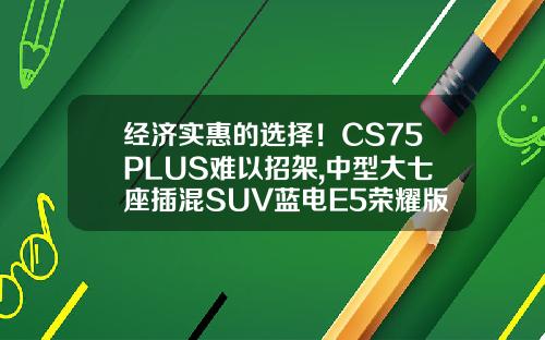 经济实惠的选择！CS75PLUS难以招架,中型大七座插混SUV蓝电E5荣耀版仅需9.98万！