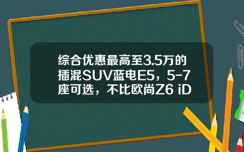 综合优惠最高至3.5万的插混SUV蓝电E5，5-7座可选，不比欧尚Z6 iDD香吗？