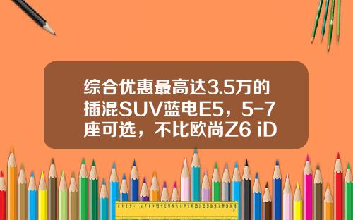 综合优惠最高达3.5万的插混SUV蓝电E5，5-7座可选，不比欧尚Z6 iDD香吗？