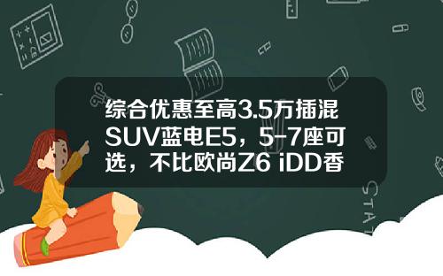 综合优惠至高3.5万插混SUV蓝电E5，5-7座可选，不比欧尚Z6 iDD香吗？