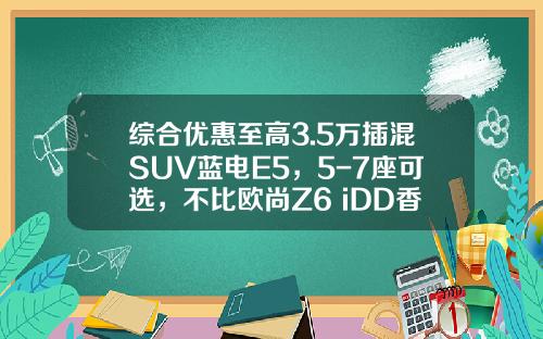 综合优惠至高3.5万插混SUV蓝电E5，5-7座可选，不比欧尚Z6 iDD香？
