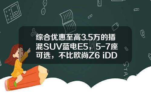 综合优惠至高3.5万的插混SUV蓝电E5，5-7座可选，不比欧尚Z6 iDD香？