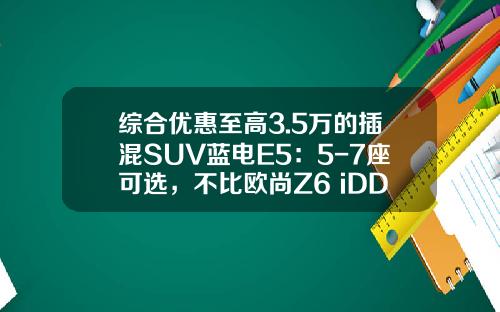 综合优惠至高3.5万的插混SUV蓝电E5：5-7座可选，不比欧尚Z6 iDD香吗？