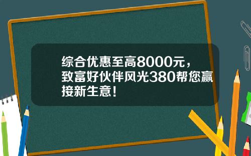 综合优惠至高8000元，致富好伙伴风光380帮您赢接新生意！
