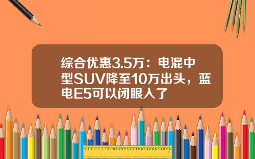 综合优惠3.5万：电混中型SUV降至10万出头，蓝电E5可以闭眼入了