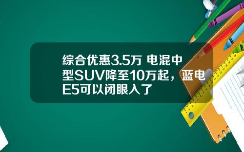 综合优惠3.5万 电混中型SUV降至10万起，蓝电E5可以闭眼入了