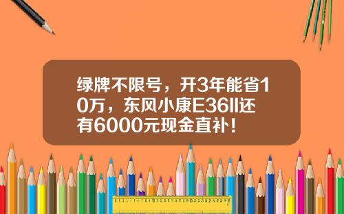 绿牌不限号，开3年能省10万，东风小康E36II还有6000元现金直补！