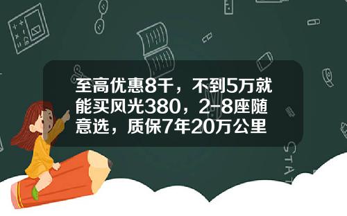 至高优惠8千，不到5万就能买风光380，2-8座随意选，质保7年20万公里