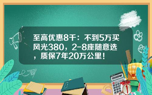 至高优惠8千：不到5万买风光380，2-8座随意选，质保7年20万公里！