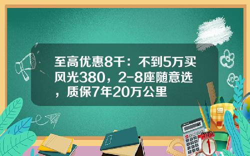 至高优惠8千：不到5万买风光380，2-8座随意选，质保7年20万公里