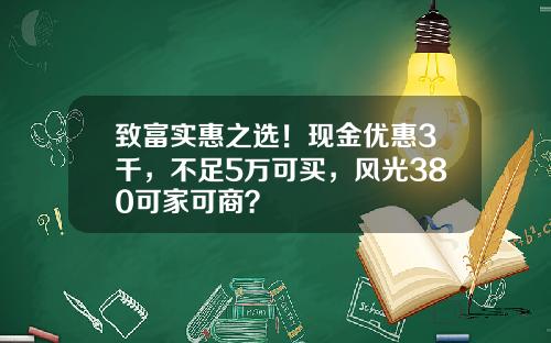 致富实惠之选！现金优惠3千，不足5万可买，风光380可家可商？