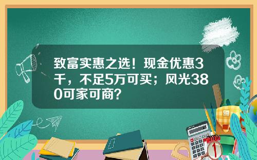 致富实惠之选！现金优惠3千，不足5万可买；风光380可家可商？