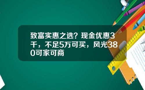 致富实惠之选？现金优惠3千，不足5万可买，风光380可家可商