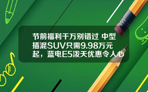 节前福利千万别错过 中型插混SUV只需9.98万元起，蓝电E5泼天优惠令人心动